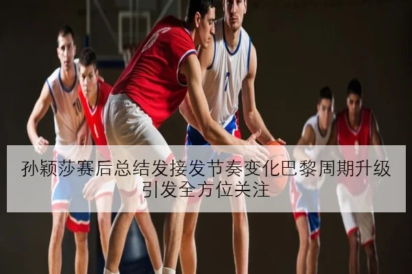 孙颖莎赛后总结发接发节奏变化巴黎周期升级引发全方位关注